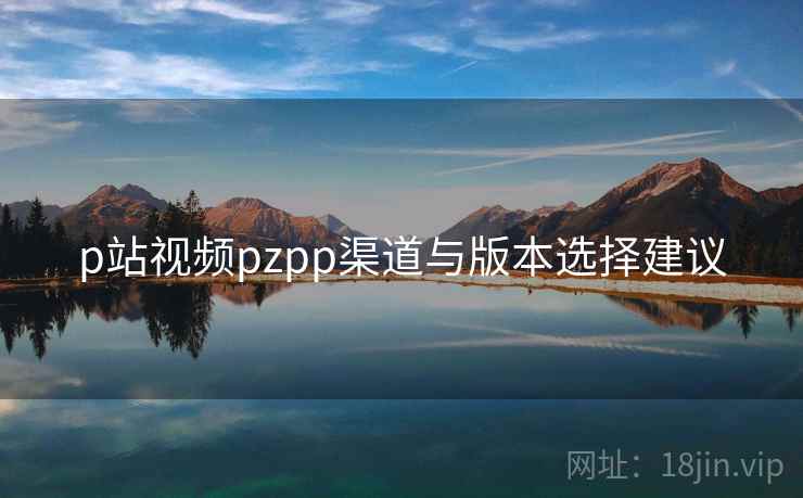 p站视频pzpp渠道与版本选择建议