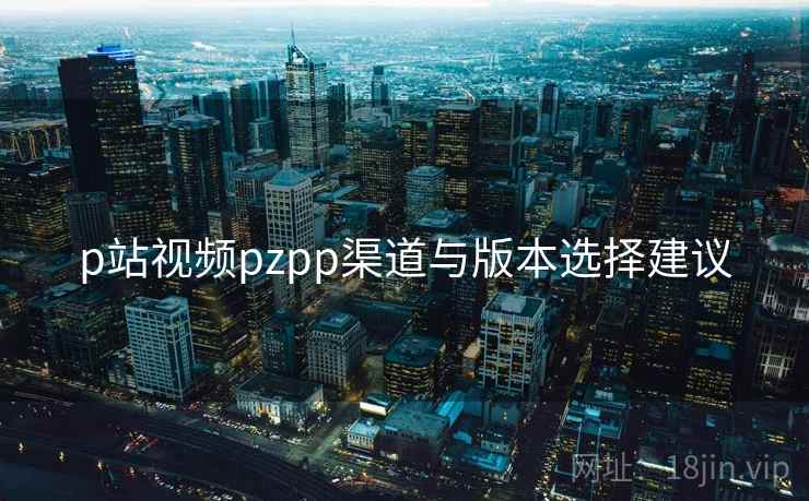 p站视频pzpp渠道与版本选择建议