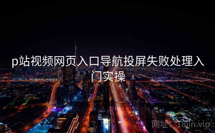p站视频网页入口导航投屏失败处理入门实操 p站视频网页入口导航投屏失败处理入门实操