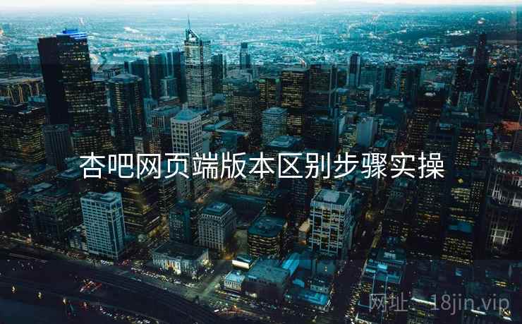 杏吧网页端版本区别步骤实操 杏吧网页端版本区别步骤实操